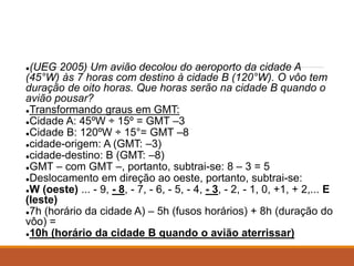 ●(UEG 2005) Um avião decolou do aeroporto da cidade A
(45°W) às 7 horas com destino à cidade B (120°W). O vôo tem
duração de oito horas. Que horas serão na cidade B quando o
avião pousar?
●Transformando graus em GMT:
●Cidade A: 45ºW ÷ 15º = GMT –3
●Cidade B: 120ºW ÷ 15°= GMT –8
●cidade-origem: A (GMT: –3)
●cidade-destino: B (GMT: –8)
●GMT – com GMT –, portanto, subtrai-se: 8 – 3 = 5
●Deslocamento em direção ao oeste, portanto, subtrai-se:
●W (oeste) ... - 9, - 8, - 7, - 6, - 5, - 4, - 3, - 2, - 1, 0, +1, + 2,... E
(leste)
●7h (horário da cidade A) – 5h (fusos horários) + 8h (duração do
vôo) =
●10h (horário da cidade B quando o avião aterrissar)
 