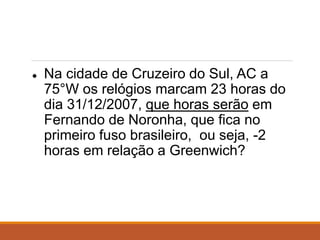 ● Na cidade de Cruzeiro do Sul, AC a
75°W os relógios marcam 23 horas do
dia 31/12/2007, que horas serão em
Fernando de Noronha, que fica no
primeiro fuso brasileiro, ou seja, -2
horas em relação a Greenwich?
 