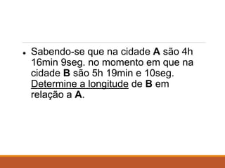 ● Sabendo-se que na cidade A são 4h
16min 9seg. no momento em que na
cidade B são 5h 19min e 10seg.
Determine a longitude de B em
relação a A.
 