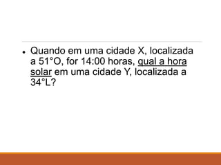 ● Quando em uma cidade X, localizada
a 51°O, for 14:00 horas, qual a hora
solar em uma cidade Y, localizada a
34°L?
 