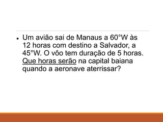 ● Um avião sai de Manaus a 60°W às
12 horas com destino a Salvador, a
45°W. O vôo tem duração de 5 horas.
Que horas serão na capital baiana
quando a aeronave aterrissar?
 