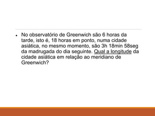 ● No observatório de Greenwich são 6 horas da
tarde, isto é, 18 horas em ponto, numa cidade
asiática, no mesmo momento, são 3h 18min 58seg
da madrugada do dia seguinte. Qual a longitude da
cidade asiática em relação ao meridiano de
Greenwich?
 
