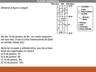Observe a figura a seguir.
No dia 10 de janeiro, às 8h, um navio cargueiro,
em sua rota, cruza a Linha Internacional da Data
no sentido Oeste (Gr).
Após ter cruzado a referida linha, que dia e hora
local são registrados no navio?
a) 9 de janeiro, 7h.
b) 9 de janeiro, 8h.
c) 10 de janeiro, 9h.
d) 10 de janeiro, 10h.
FUSOS HORÁRIOS
 