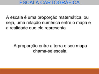 ESCALA CARTOGRÁFICA
A escala é uma proporção matemática, ou
seja, uma relação numérica entre o mapa e
a realidade que ele representa
A proporção entre a terra e seu mapa
chama-se escala.
 