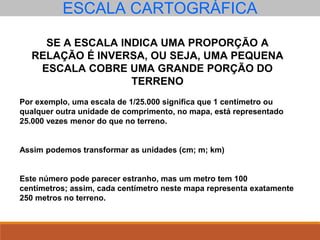 ESCALA CARTOGRÁFICA
SE A ESCALA INDICA UMA PROPORÇÃO A
RELAÇÃO É INVERSA, OU SEJA, UMA PEQUENA
ESCALA COBRE UMA GRANDE PORÇÃO DO
TERRENO
Por exemplo, uma escala de 1/25.000 significa que 1 centímetro ou
qualquer outra unidade de comprimento, no mapa, está representado
25.000 vezes menor do que no terreno.
Assim podemos transformar as unidades (cm; m; km)
Este número pode parecer estranho, mas um metro tem 100
centímetros; assim, cada centímetro neste mapa representa exatamente
250 metros no terreno.
 