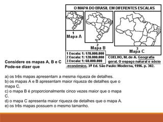 Considere os mapas A, B e C
Pode-se dizer que
a) os três mapas apresentam a mesma riqueza de detalhes.
b) os mapas A e B apresentam maior riqueza de detalhes que o
mapa C.
c) o mapa B é proporcionalmente cinco vezes maior que o mapa
C.
d) o mapa C apresenta maior riqueza de detalhes que o mapa A.
e) os três mapas possuem o mesmo tamanho.
 