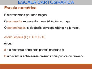 ESCALA CARTOGRÁFICA
Escala numérica
É representada por uma fração:
O numerador representa uma distância no mapa
O denominador, a distância correspondente no terreno.
Assim, escala (E) é: E = d / D,
onde:
d é a distância entre dois pontos no mapa e
D a distância entre esses mesmos dois pontos no terreno.
 