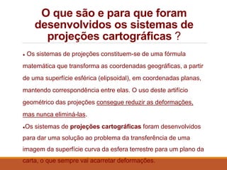 O que são e para que foram
desenvolvidos os sistemas de
projeções cartográficas ?
● Os sistemas de projeções constituem-se de uma fórmula
matemática que transforma as coordenadas geográficas, a partir
de uma superfície esférica (elipsoidal), em coordenadas planas,
mantendo correspondência entre elas. O uso deste artifício
geométrico das projeções consegue reduzir as deformações,
mas nunca eliminá-las.
●Os sistemas de projeções cartográficas foram desenvolvidos
para dar uma solução ao problema da transferência de uma
imagem da superfície curva da esfera terrestre para um plano da
carta, o que sempre vai acarretar deformações.
 