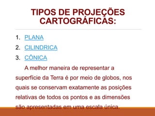 TIPOS DE PROJEÇÕES
CARTOGRÁFICAS:
1. PLANA
2. CILINDRICA
3. CÔNICA
A melhor maneira de representar a
superfície da Terra é por meio de globos, nos
quais se conservam exatamente as posições
relativas de todos os pontos e as dimensões
são apresentadas em uma escala única.
 
