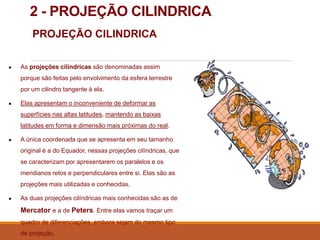 2 - PROJEÇÃO CILINDRICA
PROJEÇÃO CILINDRICA
● As projeções cilíndricas são denominadas assim
porque são feitas pelo envolvimento da esfera terrestre
por um cilindro tangente à ela.
● Elas apresentam o inconveniente de deformar as
superfícies nas altas latitudes, mantendo as baixas
latitudes em forma e dimensão mais próximas do real.
● A única coordenada que se apresenta em seu tamanho
original é a do Equador, nessas projeções cilíndricas, que
se caracterizam por apresentarem os paralelos e os
meridianos retos e perpendiculares entre si. Elas são as
projeções mais utilizadas e conhecidas.
● As duas projeções cilíndricas mais conhecidas são as de
Mercator e a de Peters. Entre elas vamos traçar um
quadro de diferenciações, embora sejam do mesmo tipo
de projeção.
 