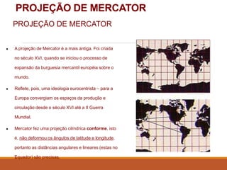 PROJEÇÃO DE MERCATOR
PROJEÇÃO DE MERCATOR
● A projeção de Mercator é a mais antiga. Foi criada
no século XVI, quando se iniciou o processo de
expansão da burguesia mercantil européia sobre o
mundo.
● Reflete, pois, uma ideologia eurocentrista – para a
Europa convergiam os espaços da produção e
circulação desde o século XVI até a II Guerra
Mundial.
● Mercator fez uma projeção cilíndrica conforme, isto
é, não deformou os ângulos de latitude e longitude,
portanto as distâncias angulares e lineares (estas no
Equador) são precisas.
 