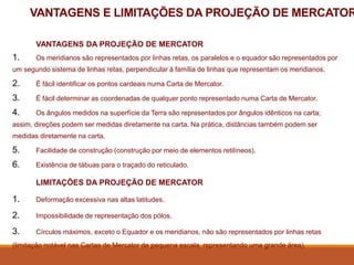 VANTAGENS E LIMITAÇÕES DA PROJEÇÃO DE MERCATOR
VANTAGENS DA PROJEÇÃO DE MERCATOR
1. Os meridianos são representados por linhas retas, os paralelos e o equador são representados por
um segundo sistema de linhas retas, perpendicular à família de linhas que representam os meridianos.
2. É fácil identificar os pontos cardeais numa Carta de Mercator.
3. É fácil determinar as coordenadas de qualquer ponto representado numa Carta de Mercator.
4. Os ângulos medidos na superfície da Terra são representados por ângulos idênticos na carta;
assim, direções podem ser medidas diretamente na carta. Na prática, distâncias também podem ser
medidas diretamente na carta.
5. Facilidade de construção (construção por meio de elementos retilíneos).
6. Existência de tábuas para o traçado do reticulado.
LIMITAÇÕES DA PROJEÇÃO DE MERCATOR
1. Deformação excessiva nas altas latitudes.
2. Impossibilidade de representação dos pólos.
3. Círculos máximos, exceto o Equador e os meridianos, não são representados por linhas retas
(limitação notável nas Cartas de Mercator de pequena escala, representando uma grande área).
 