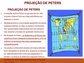 PROJEÇÃO DE PETERS
PROJEÇÃO DE PETERS
● A projeção de Arno Peters surgiu apenas em 1973,
durante a Guerra Fria e as crises petrolíferas que
abalaram o mundo.
● Ideologicamente é uma projeção geopolítica de países
subdesenvolvidos, ou seja, os países e continentes
são representados relativamente com seu tamanho
real, expondo uma idéia de igualdade internacional.
● Na projeção de Peters, as distâncias e as formas das
superfícies foram relegadas a segundo plano, a fim de
enfatizar os tamanhos das áreas representadas
cartograficamente.
● Os países e continentes situados em baixas latitudes
ficam alongados no sentido N-S, enquanto os situados
em altas latitudes ficam como que esgarçados no
sentido L-O porque as distâncias angulares entre os
paralelos são diminuídas gradativamente do Equador
 