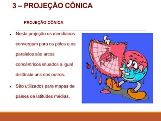 3 – PROJEÇÃO CÔNICA
PROJEÇÃO CÔNICA
● Nesta projeção os meridianos
convergem para os pólos e os
paralelos são arcos
concêntricos situados a igual
distância uns dos outros.
● São utilizados para mapas de
países de latitudes médias.
 