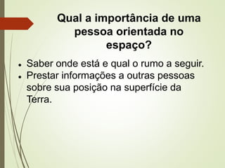 Qual a importância de uma
pessoa orientada no
espaço?
● Saber onde está e qual o rumo a seguir.
● Prestar informações a outras pessoas
sobre sua posição na superfície da
Terra.
 