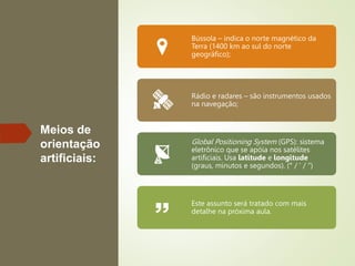 Meios de
orientação
artificiais:
Bússola – indica o norte magnético da
Terra (1400 km ao sul do norte
geográfico);
Rádio e radares – são instrumentos usados
na navegação;
Global Positioning System (GPS): sistema
eletrônico que se apóia nos satélites
artificiais. Usa latitude e longitude
(graus, minutos e segundos). (° / ‘ / “)
Este assunto será tratado com mais
detalhe na próxima aula.
 