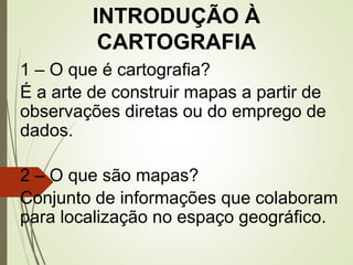 INTRODUÇÃO À
CARTOGRAFIA
1 – O que é cartografia?
É a arte de construir mapas a partir de
observações diretas ou do emprego de
dados.
2 – O que são mapas?
Conjunto de informações que colaboram
para localização no espaço geográfico.
 