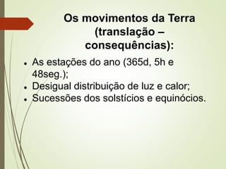 Os movimentos da Terra
(translação –
consequências):
● As estações do ano (365d, 5h e
48seg.);
● Desigual distribuição de luz e calor;
● Sucessões dos solstícios e equinócios.
 