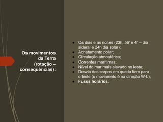Os movimentos
da Terra
(rotação –
consequências):
● Os dias e as noites (23h, 56’ e 4” – dia
sideral e 24h dia solar);
● Achatamento polar;
● Circulação atmosférica;
● Correntes marítimas;
● Nível do mar mais elevado no leste;
● Desvio dos corpos em queda livre para
o leste (o movimento é na direção W-L);
● Fusos horários.
 