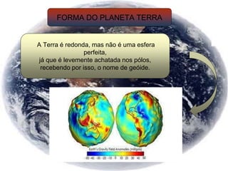 FORMA DO PLANETA TERRA
A Terra é redonda, mas não é uma esfera
perfeita,
já que é levemente achatada nos pólos,
recebendo por isso, o nome de geóide.
 