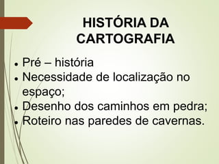 HISTÓRIA DA
CARTOGRAFIA
● Pré – história
● Necessidade de localização no
espaço;
● Desenho dos caminhos em pedra;
● Roteiro nas paredes de cavernas.
 