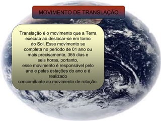 MOVIMENTO DE TRANSLAÇÃO
Translação é o movimento que a Terra
executa ao deslocar-se em torno
do Sol. Esse movimento se
completa no período de 01 ano ou
mais precisamente, 365 dias e
seis horas, portanto,
esse movimento é responsável pelo
ano e pelas estações do ano e é
realizado
concomitante ao movimento de rotação.
 