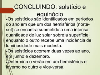 CONCLUINDO: solstício e
equinócio
●Os solstícios são identificados em períodos
do ano em que um dos hemisférios (norte-
sul) se encontra submetido a uma intensa
quantidade de luz solar sobre a superfície,
enquanto o outro recebe uma incidência de
luminosidade mais modesta.
●Os solstícios ocorrem duas vezes ao ano,
em junho e dezembro.
●Determina o verão em um hemisférios e
inverno no outro e vice-versa.
 