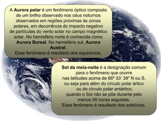 A Aurora polar é um fenômeno óptico composto
de um brilho observado nos céus noturnos
observados em regiões próximas às zonas
polares, em decorrência do impacto negativo
de partículas do vento solar no campo magnético
solar. No hemisfério norte é conhecida como
Aurora Boreal. No hemisfério sul, Aurora
Austral.
Esse fenômeno é resultado dos equinócios.
Sol da meia-noite é a designação comum
para o fenômeno que ocorre
nas latitudes acima de 66º 33’ 39" N ou S,
ou seja para além do círculo polar ártico
ou do círculo polar antártico,
quando o Sol não se põe durante pelo
menos 95 horas seguidas.
Esse fenômeno é resultado dos solstícios.
 