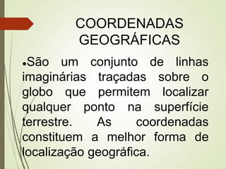 COORDENADAS
GEOGRÁFICAS
●São um conjunto de linhas
imaginárias traçadas sobre o
globo que permitem localizar
qualquer ponto na superfície
terrestre. As coordenadas
constituem a melhor forma de
localização geográfica.
 