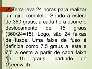 ●A Terra leva 24 horas para realizar
um giro completo. Sendo a esfera
de 360 graus, a cada hora ocorre o
deslocamento de 15 graus
(360/24=15). Logo, são 24 faixas
de fusos. Uma faixa de fuso é
definida como 7,5 graus a leste e
7,5 a oeste a partir de cada faixa
de 15 graus, partindo de
Greenwich
 
