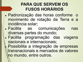 PARA QUE SERVEM OS
FUSOS HORÁRIOS
● Padronização das horas conforme o
movimento de rotação da Terra e a
incidência solar;
● Facilita as comunicações nas
diversas partes do mundo;
● Facilita programação das viagens
nacionais e internacionais;
● Possibilita a integração de empresas
transnacionais e mercados de valores
no mundo, entre outros.
 