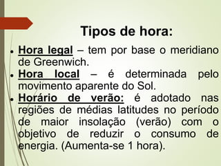 Tipos de hora:
● Hora legal – tem por base o meridiano
de Greenwich.
● Hora local – é determinada pelo
movimento aparente do Sol.
● Horário de verão: é adotado nas
regiões de médias latitudes no período
de maior insolação (verão) com o
objetivo de reduzir o consumo de
energia. (Aumenta-se 1 hora).
 