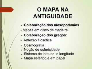 O MAPA NA
ANTIGUIDADE
● Colaboração dos mesopotâmios
- Mapas em disco de madeira
● Colaboração dos gregos:
- Reflexão filosófica
● Cosmografia
● Noção de esfericidade
● Sistema de latitude e longitude
● Mapa esférico e em papel
 