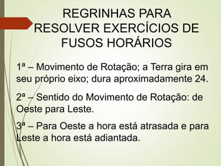 REGRINHAS PARA
RESOLVER EXERCÍCIOS DE
FUSOS HORÁRIOS
1ª – Movimento de Rotação; a Terra gira em
seu próprio eixo; dura aproximadamente 24.
2ª – Sentido do Movimento de Rotação: de
Oeste para Leste.
3ª – Para Oeste a hora está atrasada e para
Leste a hora está adiantada.
 