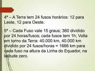 4ª – A Terra tem 24 fusos horários: 12 para
Leste, 12 para Oeste.
5ª – Cada Fuso vale 15 graus; 360 dividido
por 24 horas/fusos; cada fusos tem 1h; Volta
em torno da Terra: 40.000 km, 40.000 km
dividido por 24 fusos/horas = 1666 km para
cada fuso na altura da Linha do Equador, na
latitude zero.
 