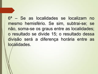 6ª – Se as localidades se localizam no
mesmo hemisfério. Se sim, subtrai-se; se
não, soma-se os graus entre as localidades;
o resultado se divide 15; o resultado dessa
divisão será a diferença horária entre as
localidades.
 