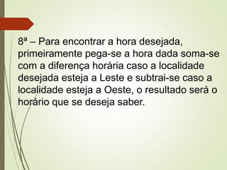 8ª – Para encontrar a hora desejada,
primeiramente pega-se a hora dada soma-se
com a diferença horária caso a localidade
desejada esteja a Leste e subtrai-se caso a
localidade esteja a Oeste, o resultado será o
horário que se deseja saber.
 