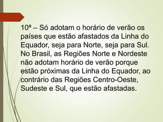 10ª – Só adotam o horário de verão os
países que estão afastados da Linha do
Equador, seja para Norte, seja para Sul.
No Brasil, as Regiões Norte e Nordeste
não adotam horário de verão porque
estão próximas da Linha do Equador, ao
contrário das Regiões Centro-Oeste,
Sudeste e Sul, que estão afastadas.
 