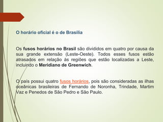 O horário oficial é o de Brasília
Os fusos horários no Brasil são divididos em quatro por causa da
sua grande extensão (Leste-Oeste). Todos esses fusos estão
atrasados em relação às regiões que estão localizadas a Leste,
incluindo o Meridiano de Greenwich.
O país possui quatro fusos horários, pois são consideradas as ilhas
oceânicas brasileiras de Fernando de Noronha, Trindade, Martim
Vaz e Penedos de São Pedro e São Paulo.
 