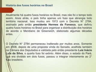 História dos fusos horários no Brasil
Atualmente há quatro fusos horários no Brasil, mas não foi o tempo todo
assim. Anos atrás, o país tinha apenas um fuso que abrangia todo
território nacional. Isso mudou em 1913 com o Decreto N° 2784,
assinado pelo então presidente Hermes da Fonseca, que definiu
quatro fusos horários no Brasil para organizar a distribuição dos horários
de acordo o Meridiano de Greenwich, elaborado algumas décadas
antes.
O Decreto N° 2784 permaneceu inalterado por muitos anos. Somente
em 2008, depois de uma proposta vinda do Senado, acolhida também
na Câmara dos Deputados e validada pelo então presidente Luiz Inácio
Lula da Silva, o quarto fuso foi extinto. Além disso, o estado do Pará,
que era dividido em dois fusos, passou a integrar inteiramente ao 2°
fuso brasileiro.
 