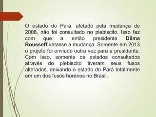 O estado do Pará, afetado pela mudança de
2008, não foi consultado no plebiscito. Isso fez
com que a então presidente Dilma
Rousseff vetasse a mudança. Somente em 2013
o projeto foi enviado outra vez para a presidente.
Com isso, somente os estados consultados
através do plebiscito tiveram seus fusos
alterados, deixando o estado do Pará totalmente
em um dos fusos horários no Brasil.
 