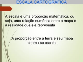 ESCALA CARTOGRÁFICA
A escala é uma proporção matemática, ou
seja, uma relação numérica entre o mapa e
a realidade que ele representa
A proporção entre a terra e seu mapa
chama-se escala.
 