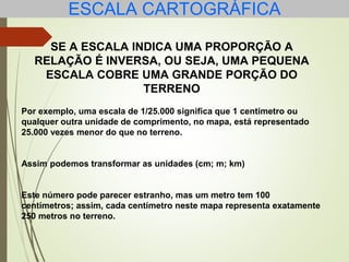 ESCALA CARTOGRÁFICA
SE A ESCALA INDICA UMA PROPORÇÃO A
RELAÇÃO É INVERSA, OU SEJA, UMA PEQUENA
ESCALA COBRE UMA GRANDE PORÇÃO DO
TERRENO
Por exemplo, uma escala de 1/25.000 significa que 1 centímetro ou
qualquer outra unidade de comprimento, no mapa, está representado
25.000 vezes menor do que no terreno.
Assim podemos transformar as unidades (cm; m; km)
Este número pode parecer estranho, mas um metro tem 100
centímetros; assim, cada centímetro neste mapa representa exatamente
250 metros no terreno.
 