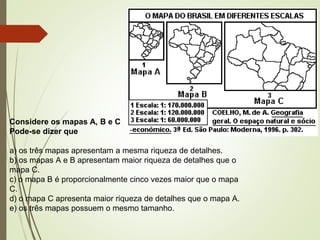 Considere os mapas A, B e C
Pode-se dizer que
a) os três mapas apresentam a mesma riqueza de detalhes.
b) os mapas A e B apresentam maior riqueza de detalhes que o
mapa C.
c) o mapa B é proporcionalmente cinco vezes maior que o mapa
C.
d) o mapa C apresenta maior riqueza de detalhes que o mapa A.
e) os três mapas possuem o mesmo tamanho.
 