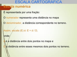ESCALA CARTOGRÁFICA
Escala numérica
É representada por uma fração:
O numerador representa uma distância no mapa
O denominador, a distância correspondente no terreno.
Assim, escala (E) é: E = d / D,
onde:
d é a distância entre dois pontos no mapa e
D a distância entre esses mesmos dois pontos no terreno.
 