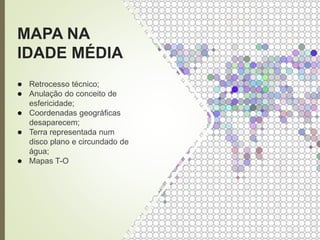 MAPA NA
IDADE MÉDIA
● Retrocesso técnico;
● Anulação do conceito de
esfericidade;
● Coordenadas geográficas
desaparecem;
● Terra representada num
disco plano e circundado de
água;
● Mapas T-O
 