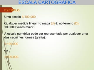 ESCALA CARTOGRÁFICA
EXEMPLO
Uma escala 1/100.000
Qualquer medida linear no mapa (d) é, no terreno (D),
100.000 vezes maior.
A escala numérica pode ser representada por qualquer uma
das seguintes formas (grafia):
1:100.000
ou
1/100.000.
 