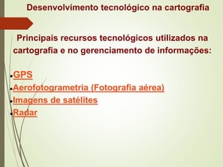 Desenvolvimento tecnológico na cartografia
Principais recursos tecnológicos utilizados na
cartografia e no gerenciamento de informações:
●GPS
●Aerofotogrametria (Fotografia aérea)
●Imagens de satélites
●Radar
 