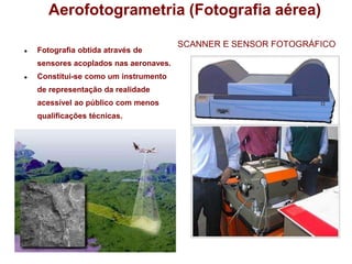 Aerofotogrametria (Fotografia aérea)
● Fotografia obtida através de
sensores acoplados nas aeronaves.
● Constitui-se como um instrumento
de representação da realidade
acessível ao público com menos
qualificações técnicas.
SCANNER E SENSOR FOTOGRÁFICO
 