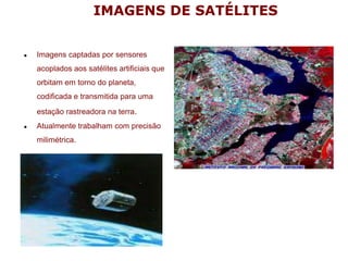 IMAGENS DE SATÉLITES
● Imagens captadas por sensores
acoplados aos satélites artificiais que
orbitam em torno do planeta,
codificada e transmitida para uma
estação rastreadora na terra.
● Atualmente trabalham com precisão
milimétrica.
 